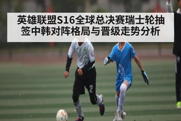 英雄联盟S16全球总决赛瑞士轮抽签中韩对阵格局与晋级走势分析