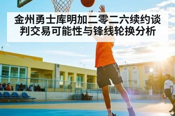 金州勇士库明加二零二六续约谈判交易可能性与锋线轮换分析