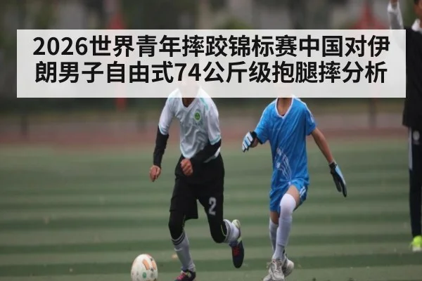 2026世界青年摔跤锦标赛中国对伊朗男子自由式74公斤级抱腿摔分析
